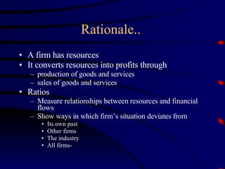 Rationale..  A firm has resources It converts resources into profits through production of goods and services sales of goods and services Ratios Measure relationships between resources and financial flows Show ways in which firm’s situation deviates from Its own past Other firms The industry All firms- 