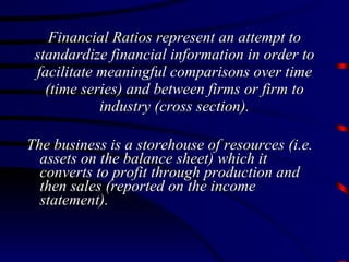 Financial Ratios represent an attempt to standardize financial information in order to facilitate meaningful comparisons over time (time series) and between firms or firm to industry (cross section). The business is a storehouse of resources (i.e. assets on the balance sheet) which it converts to profit through production and then sales (reported on the income statement). 