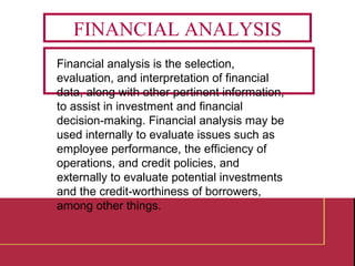 Financial analysis is the selection,
evaluation, and interpretation of financial
data, along with other pertinent information,
to assist in investment and financial
decision-making. Financial analysis may be
used internally to evaluate issues such as
employee performance, the efficiency of
operations, and credit policies, and
externally to evaluate potential investments
and the credit-worthiness of borrowers,
among other things.
FINANCIAL ANALYSIS
 
