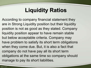 According to company financial statement they
are in Strong Liquidity position but their liquidity
position is not as good as they stated. Company
liquidity position appear to have remain stable
but below acceptable criteria. Company may
have problem to satisfy its short term obligations
when they come due. But, it is also a fact that
company do not have pay all its short term
obligations at the same time so company should
manage to pay its short liabilities.
Liquidity Ratios
 