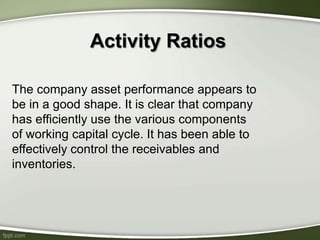 Activity Ratios
The company asset performance appears to
be in a good shape. It is clear that company
has efficiently use the various components
of working capital cycle. It has been able to
effectively control the receivables and
inventories.
 