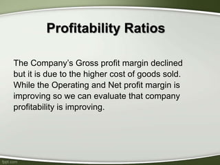 Profitability Ratios
The Company’s Gross profit margin declined
but it is due to the higher cost of goods sold.
While the Operating and Net profit margin is
improving so we can evaluate that company
profitability is improving.
 