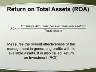 Return on Total Assets (ROA)
Measures the overall effectiveness of the
management in generating profits with its
available assets. It is also called Return
on Investment (ROI).
 