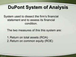 DuPont System of Analysis
System used to dissect the firm’s financial
statement and to assess its financial
condition.
The two measures of this this system are:
1.Return on total assets (ROA)
2.Return on common equity (ROE)
 