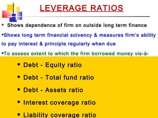 02/01/15 15
LEVERAGE RATIOS
 Shows dependence of firm on outside long term finance
Shows long term financial solvency & measures firm’s ability
to pay interest & principle regularly when due
To assess extent to which the firm borrowed money vis-à-
vis funds supplied by owners; Use of debt finance
Companies whose EBIT <= Interest payments are risky
 Debt - Equity ratio
 Debt - Total fund ratio
 Debt - Assets ratio
 Interest coverage ratio
 Liability coverage ratio
 