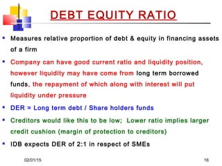 02/01/15 16
 Measures relative proportion of debt & equity in financing assets
of a firm
 Company can have good current ratio and liquidity position,
however liquidity may have come from long term borrowed
funds, the repayment of which along with interest will put
liquidity under pressure
 DER = Long term debt / Share holders funds
 Creditors would like this to be low; Lower ratio implies larger
credit cushion (margin of protection to creditors)
 IDB expects DER of 2:1 in respect of SMEs
DEBT EQUITY RATIO
 