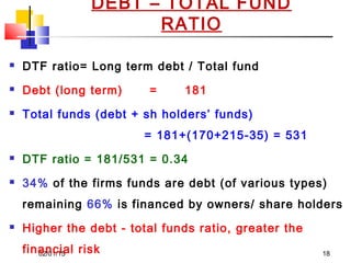 02/01/15 18
DEBT – TOTAL FUND
RATIO
 DTF ratio= Long term debt / Total fund
 Debt (long term) = 181
 Total funds (debt + sh holders’ funds)
= 181+(170+215-35) = 531
 DTF ratio = 181/531 = 0.34
 34% of the firms funds are debt (of various types)
remaining 66% is financed by owners/ share holders
 Higher the debt - total funds ratio, greater the
financial risk
 