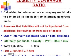 02/01/15 21
LIABILITY COVERAGE
RATIO
 Calculated to determine time a company would take
to pay off all its liabilities from internally generated
funds
 Assumes that liabilities will not be liquidated from
additional borrowings or from sale of assets
 LCR = Internally generated funds / Total liabilities
 Internally gen funds = Equity + Pref + R&S = 385
 Total liabilities = 965
 LCR = 385/965 = 0.399
 