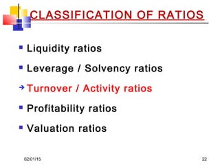 02/01/15 22
CLASSIFICATION OF RATIOS
 Liquidity ratios
 Leverage / Solvency ratios
 Turnover / Activity ratios
 Profitability ratios
 Valuation ratios
 