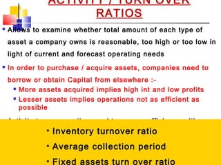 02/01/15 23
ACTIVITY / TURN OVER
RATIOS
 Allows to examine whether total amount of each type of
asset a company owns is reasonable, too high or too low in
light of current and forecast operating needs
 In order to purchase / acquire assets, companies need to
borrow or obtain Capital from elsewhere :-
 More assets acquired implies high int and low profits
 Lesser assets implies operations not as efficient as
possible
 Activity turn over ratios used to assess efficiency with
which company utilizing its assets
 Relates to level of activity represented by sales or cost of
goods sold
• Inventory turnover ratio
• Average collection period
• Fixed assets turn over ratio
 