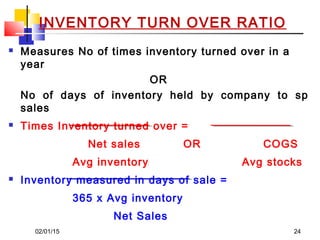 02/01/15 24
 Measures No of times inventory turned over in a
year
OR
No of days of inventory held by company to sp
sales
 Times Inventory turned over =
Net sales OR COGS
Avg inventory Avg stocks
 Inventory measured in days of sale =
365 x Avg inventory
Net Sales
INVENTORY TURN OVER RATIO
 