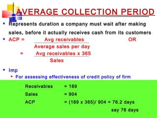 02/01/15 26
AVERAGE COLLECTION PERIOD
 Represents duration a company must wait after making
sales, before it actually receives cash from its customers
 ACP = Avg receivables OR
Average sales per day
= Avg receivables x 365
Sales
 Imp
 For assessing effectiveness of credit policy of firm
 Enables mgmt to take timely measures to effectively
manage credit
 Too high value - firm facing difficulties in collecting debts
 Too low value - restrictive credit policy
Receivables = 189
Sales = 904
ACP = (189 x 365)/ 904 = 76.2 days
say 76 days
 