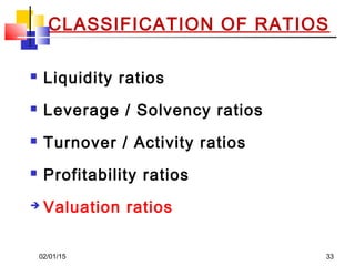 02/01/15 33
CLASSIFICATION OF RATIOS
 Liquidity ratios
 Leverage / Solvency ratios
 Turnover / Activity ratios
 Profitability ratios
 Valuation ratios
 