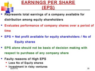 02/01/15 35
EARNINGS PER SHARE
(EPS)
 Represents total earnings of a company available for
distribution among equity shareholders
 Evaluates performance of company shares over a period of
time
 EPS = Net profit available for equity shareholders / No of
Equity shares
 EPS alone should not be basis of decision making with
respect to purchase of any company share
 Faulty reasons of High EPS
 Less No of Equity shares
 Investment in risky ventures
 