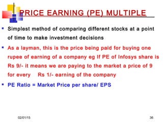 02/01/15 36
PRICE EARNING (PE) MULTIPLE
 Simplest method of comparing different stocks at a point
of time to make investment decisions
 As a layman, this is the price being paid for buying one
rupee of earning of a company eg If PE of Infosys share is
Rs 9/- it means we are paying to the market a price of 9
for every Rs 1/- earning of the company
 PE Ratio = Market Price per share/ EPS
 