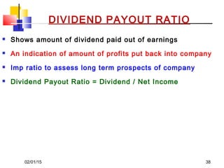 02/01/15 38
DIVIDEND PAYOUT RATIO
 Shows amount of dividend paid out of earnings
 An indication of amount of profits put back into company
 Imp ratio to assess long term prospects of company
 Dividend Payout Ratio = Dividend / Net Income
 