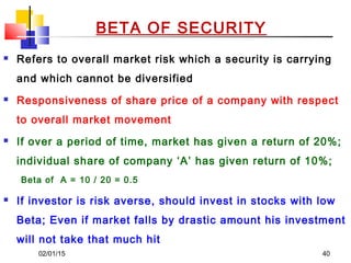 02/01/15 40
BETA OF SECURITY
 Refers to overall market risk which a security is carrying
and which cannot be diversified
 Responsiveness of share price of a company with respect
to overall market movement
 If over a period of time, market has given a return of 20%;
individual share of company ‘A’ has given return of 10%;
Beta of A = 10 / 20 = 0.5
 If investor is risk averse, should invest in stocks with low
Beta; Even if market falls by drastic amount his investment
will not take that much hit
 