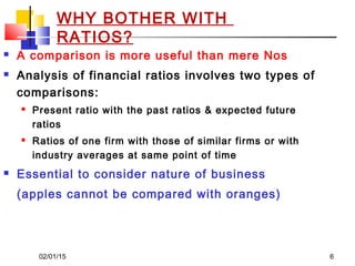 02/01/15 6
 A comparison is more useful than mere Nos
 Analysis of financial ratios involves two types of
comparisons:
 Present ratio with the past ratios & expected future
ratios
 Ratios of one firm with those of similar firms or with
industry averages at same point of time
 Essential to consider nature of business
(apples cannot be compared with oranges)
WHY BOTHER WITH
RATIOS?
 