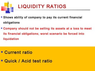 02/01/15 8
LIQUIDITY RATIOS
 Current ratio
 Quick / Acid test ratio
 Shows ability of company to pay its current financial
obligations
 Company should not be selling its assets at a loss to meet
its financial obligations; worst scenario be forced into
liquidation
 