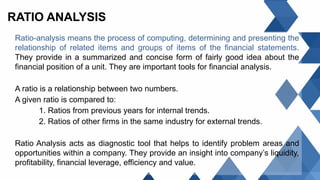 RATIO ANALYSIS
Ratio-analysis means the process of computing, determining and presenting the
relationship of related items and groups of items of the financial statements.
They provide in a summarized and concise form of fairly good idea about the
financial position of a unit. They are important tools for financial analysis.
A ratio is a relationship between two numbers.
A given ratio is compared to:
1. Ratios from previous years for internal trends.
2. Ratios of other firms in the same industry for external trends.
Ratio Analysis acts as diagnostic tool that helps to identify problem areas and
opportunities within a company. They provide an insight into company’s liquidity,
profitability, financial leverage, efficiency and value.
 