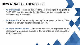 HOW A RATIO IS EXPRESSED
• As Percentage - such as 25% or 50% . For example if net profit is
Rs.25,000/- and the sales is Rs.1,00,000/- then the net profit can be
said to be 25% of the sales.
• As Proportion - The above figures may be expressed in terms of the
relationship between net profit to sales as 1 : 4.
• As Pure Number /Times - The same can also be expressed in an
alternatively way such as the sale is 4 times of the net profit or profit is
1/4th of the sales.
 