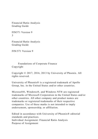 Financial Ratio Analysis
Grading Guide
FIN571 Version 9
3
Financial Ratio Analysis
Grading Guide
FIN/571 Version 9
Foundations of Corporate Finance
Copyright
Copyright © 2017, 2016, 2013 by University of Phoenix. All
rights reserved.
University of Phoenix® is a registered trademark of Apollo
Group, Inc. in the United States and/or other countries.
Microsoft®, Windows®, and Windows NT® are registered
trademarks of Microsoft Corporation in the United States and/or
other countries. All other company and product names are
trademarks or registered trademarks of their respective
companies. Use of these marks is not intended to imply
endorsement, sponsorship, or affiliation.
Edited in accordance with University of Phoenix® editorial
standards and practices.
Individual Assignment: Financial Ratio Analysis
Purpose of Assignment
 