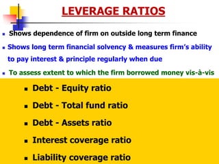 7/28/2023 15
LEVERAGE RATIOS
 Shows dependence of firm on outside long term finance
 Shows long term financial solvency & measures firm’s ability
to pay interest & principle regularly when due
 To assess extent to which the firm borrowed money vis-à-vis
funds supplied by owners; Use of debt finance
 Companies whose EBIT <= Interest payments are risky
 Debt - Equity ratio
 Debt - Total fund ratio
 Debt - Assets ratio
 Interest coverage ratio
 Liability coverage ratio
 