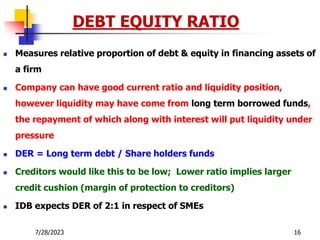7/28/2023 16
 Measures relative proportion of debt & equity in financing assets of
a firm
 Company can have good current ratio and liquidity position,
however liquidity may have come from long term borrowed funds,
the repayment of which along with interest will put liquidity under
pressure
 DER = Long term debt / Share holders funds
 Creditors would like this to be low; Lower ratio implies larger
credit cushion (margin of protection to creditors)
 IDB expects DER of 2:1 in respect of SMEs
DEBT EQUITY RATIO
 