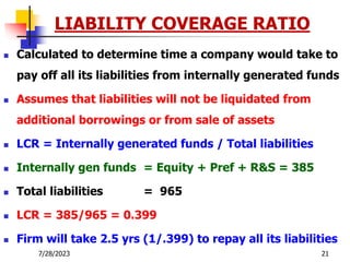 7/28/2023 21
LIABILITY COVERAGE RATIO
 Calculated to determine time a company would take to
pay off all its liabilities from internally generated funds
 Assumes that liabilities will not be liquidated from
additional borrowings or from sale of assets
 LCR = Internally generated funds / Total liabilities
 Internally gen funds = Equity + Pref + R&S = 385
 Total liabilities = 965
 LCR = 385/965 = 0.399
 Firm will take 2.5 yrs (1/.399) to repay all its liabilities
 