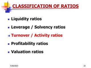 7/28/2023 22
CLASSIFICATION OF RATIOS
 Liquidity ratios
 Leverage / Solvency ratios
 Turnover / Activity ratios
 Profitability ratios
 Valuation ratios
 