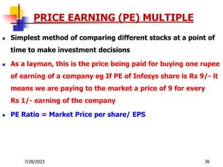 7/28/2023 36
PRICE EARNING (PE) MULTIPLE
 Simplest method of comparing different stocks at a point of
time to make investment decisions
 As a layman, this is the price being paid for buying one rupee
of earning of a company eg If PE of Infosys share is Rs 9/- it
means we are paying to the market a price of 9 for every
Rs 1/- earning of the company
 PE Ratio = Market Price per share/ EPS
 