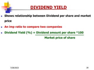 7/28/2023 39
DIVIDEND YIELD
 Shows relationship between Dividend per share and market
price
 An imp ratio to compare two companies
 Dividend Yield (%) = Dividend amount per share *100
Market price of share
 