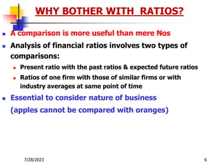 7/28/2023 6
 A comparison is more useful than mere Nos
 Analysis of financial ratios involves two types of
comparisons:
 Present ratio with the past ratios & expected future ratios
 Ratios of one firm with those of similar firms or with
industry averages at same point of time
 Essential to consider nature of business
(apples cannot be compared with oranges)
WHY BOTHER WITH RATIOS?
 