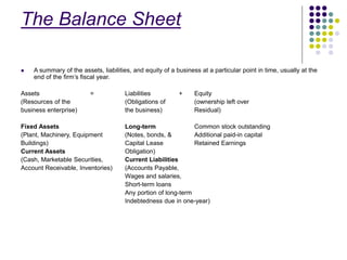 The Balance Sheet
 A summary of the assets, liabilities, and equity of a business at a particular point in time, usually at the
end of the firm’s fiscal year.
Assets = Liabilities + Equity
(Resources of the (Obligations of (ownership left over
business enterprise) the business) Residual)
Fixed Assets Long-term Common stock outstanding
(Plant, Machinery, Equipment (Notes, bonds, & Additional paid-in capital
Buildings) Capital Lease Retained Earnings
Current Assets Obligation)
(Cash, Marketable Securities, Current Liabilities
Account Receivable, Inventories) (Accounts Payable,
Wages and salaries,
Short-term loans
Any portion of long-term
Indebtedness due in one-year)
 