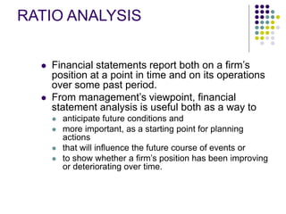 RATIO ANALYSIS
 Financial statements report both on a firm’s
position at a point in time and on its operations
over some past period.
 From management’s viewpoint, financial
statement analysis is useful both as a way to
 anticipate future conditions and
 more important, as a starting point for planning
actions
 that will influence the future course of events or
 to show whether a firm’s position has been improving
or deteriorating over time.
 