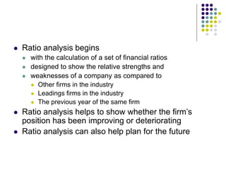  Ratio analysis begins
 with the calculation of a set of financial ratios
 designed to show the relative strengths and
 weaknesses of a company as compared to
 Other firms in the industry
 Leadings firms in the industry
 The previous year of the same firm
 Ratio analysis helps to show whether the firm’s
position has been improving or deteriorating
 Ratio analysis can also help plan for the future
 