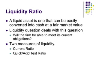Liquidity Ratio
 A liquid asset is one that can be easily
converted into cash at a fair market value
 Liquidity question deals with this question
 Will the firm be able to meet its current
obligations?
 Two measures of liquidity
 Current Ratio
 Quick/Acid Test Ratio
 