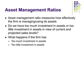 Asset Management Ratios
 Asset management ratio measures how effectively
the firm is managing/using its assets
 Do we have too much investment in assets or too
little investment in assets in view of current and
projected sales levels?
 What happens if the firm has
 Too much investment in assets
 Too little investment in assets
 