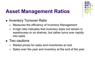 Asset Management Ratios
 Inventory Turnover Ratio
 Measures the efficiency of Inventory Management
 A high ratio indicates that inventory does not remain in
warehouses or on shelves, but rather turns over rapidly
into sales
 Two cautions
 Market prices for sales and inventories at cost
 Sales over the year and inventory at the end of the year
 