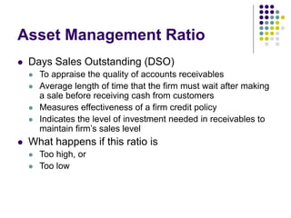 Asset Management Ratio
 Days Sales Outstanding (DSO)
 To appraise the quality of accounts receivables
 Average length of time that the firm must wait after making
a sale before receiving cash from customers
 Measures effectiveness of a firm credit policy
 Indicates the level of investment needed in receivables to
maintain firm’s sales level
 What happens if this ratio is
 Too high, or
 Too low
 