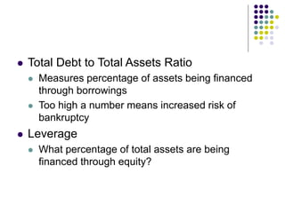  Total Debt to Total Assets Ratio
 Measures percentage of assets being financed
through borrowings
 Too high a number means increased risk of
bankruptcy
 Leverage
 What percentage of total assets are being
financed through equity?
 