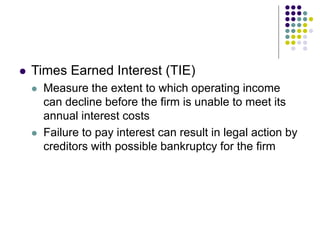  Times Earned Interest (TIE)
 Measure the extent to which operating income
can decline before the firm is unable to meet its
annual interest costs
 Failure to pay interest can result in legal action by
creditors with possible bankruptcy for the firm
 