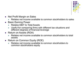  Net Profit Margin on Sales
 Relates net income available to common stockholders to sales
 Basic Earning Power
 Relates EBIT to Total Assets
 Useful for comparing firms with different tax situations and
different degrees of financial leverage
 Return on Assets (ROA)
 Relates net income available to common stockholders to total
assets
 Return on Common Equity (ROE)
 Relates net income available to common stockholders to
common stockholders equity
 