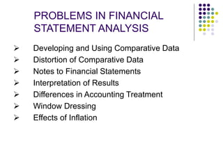 PROBLEMS IN FINANCIAL
STATEMENT ANALYSIS
 Developing and Using Comparative Data
 Distortion of Comparative Data
 Notes to Financial Statements
 Interpretation of Results
 Differences in Accounting Treatment
 Window Dressing
 Effects of Inflation
 
