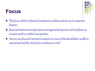 Focus
 The focus will be on financial statement analysis and its use in corporate
finance.
 financial statement analysis from managerial perspective and not from an
investor and/or creditor’s perspective.
 How to use financial statement analysis to ensure that shareholder wealth is
maximized and the stock price continues to rise?
 
