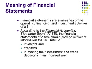 Meaning of Financial
Statements
 Financial statements are summaries of the
operating, financing, and investment activities
of a firm.
 According to the Financial Accounting
Standards Board (FASB), the financial
statements of a firm should provide sufficient
information that is useful to
 investors and
 creditors
 in making their investment and credit
decisions in an informed way.
 