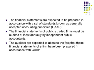  The financial statements are expected to be prepared in
accordance with a set of standards known as generally
accepted accounting principles (GAAP).
 The financial statements of publicly traded firms must be
audited at least annually by independent public
accountants.
 The auditors are expected to attest to the fact that these
financial statements of a firm have been prepared in
accordance with GAAP.
 