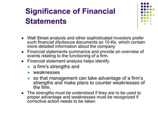 Significance of Financial
Statements
 Wall Street analysts and other sophisticated investors prefer
such financial disclosure documents as 10-Ks, which contain
more detailed information about the company
 Financial statements summarize and provide an overview of
events relating to the functioning of a firm.
 Financial statement analysis helps identify
 a firm’s strengths and
 weaknesses
 so that management can take advantage of a firm’s
strengths and make plans to counter weaknesses of
the firm.
 The strengths must be understood if they are to be used to
proper advantage and weaknesses must be recognized if
corrective action needs to be taken
 