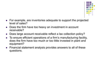  For example, are inventories adequate to support the projected
level of sales?
 Does the firm have too heavy an investment in account
receivable?
 Does large account receivable reflect a lax collection policy?
 To ensure efficient operations of a firm’s manufacturing facility,
does the firm have too much or too little invested in plant and
equipment?
 Financial statement analysis provides answers to all of these
questions.
 