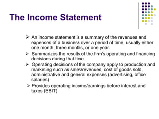The Income Statement
 An income statement is a summary of the revenues and
expenses of a business over a period of time, usually either
one month, three months, or one year.
 Summarizes the results of the firm’s operating and financing
decisions during that time.
 Operating decisions of the company apply to production and
marketing such as sales/revenues, cost of goods sold,
administrative and general expenses (advertising, office
salaries)
 Provides operating income/earnings before interest and
taxes (EBIT)
 